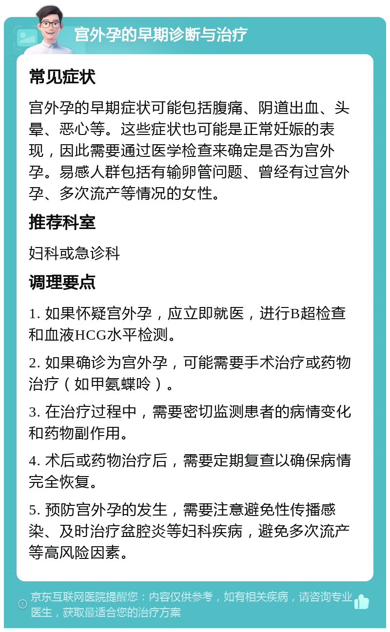 宫外孕的早期诊断与治疗 常见症状 宫外孕的早期症状可能包括腹痛、阴道出血、头晕、恶心等。这些症状也可能是正常妊娠的表现，因此需要通过医学检查来确定是否为宫外孕。易感人群包括有输卵管问题、曾经有过宫外孕、多次流产等情况的女性。 推荐科室 妇科或急诊科 调理要点 1. 如果怀疑宫外孕，应立即就医，进行B超检查和血液HCG水平检测。 2. 如果确诊为宫外孕，可能需要手术治疗或药物治疗（如甲氨蝶呤）。 3. 在治疗过程中，需要密切监测患者的病情变化和药物副作用。 4. 术后或药物治疗后，需要定期复查以确保病情完全恢复。 5. 预防宫外孕的发生，需要注意避免性传播感染、及时治疗盆腔炎等妇科疾病，避免多次流产等高风险因素。