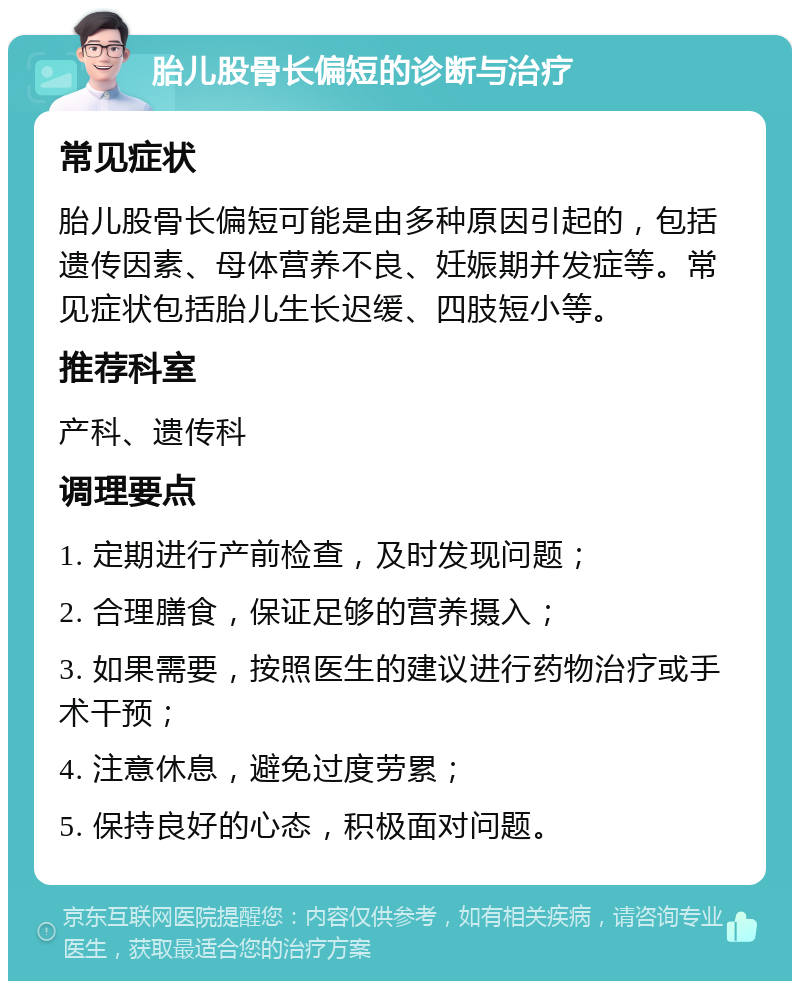 胎儿股骨长偏短的诊断与治疗 常见症状 胎儿股骨长偏短可能是由多种原因引起的，包括遗传因素、母体营养不良、妊娠期并发症等。常见症状包括胎儿生长迟缓、四肢短小等。 推荐科室 产科、遗传科 调理要点 1. 定期进行产前检查，及时发现问题； 2. 合理膳食，保证足够的营养摄入； 3. 如果需要，按照医生的建议进行药物治疗或手术干预； 4. 注意休息，避免过度劳累； 5. 保持良好的心态，积极面对问题。