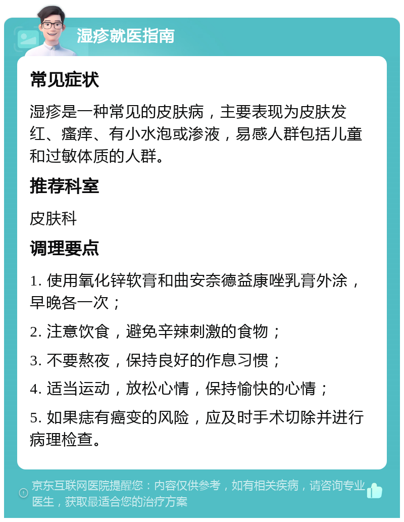 湿疹就医指南 常见症状 湿疹是一种常见的皮肤病，主要表现为皮肤发红、瘙痒、有小水泡或渗液，易感人群包括儿童和过敏体质的人群。 推荐科室 皮肤科 调理要点 1. 使用氧化锌软膏和曲安奈德益康唑乳膏外涂，早晚各一次； 2. 注意饮食，避免辛辣刺激的食物； 3. 不要熬夜，保持良好的作息习惯； 4. 适当运动，放松心情，保持愉快的心情； 5. 如果痣有癌变的风险，应及时手术切除并进行病理检查。