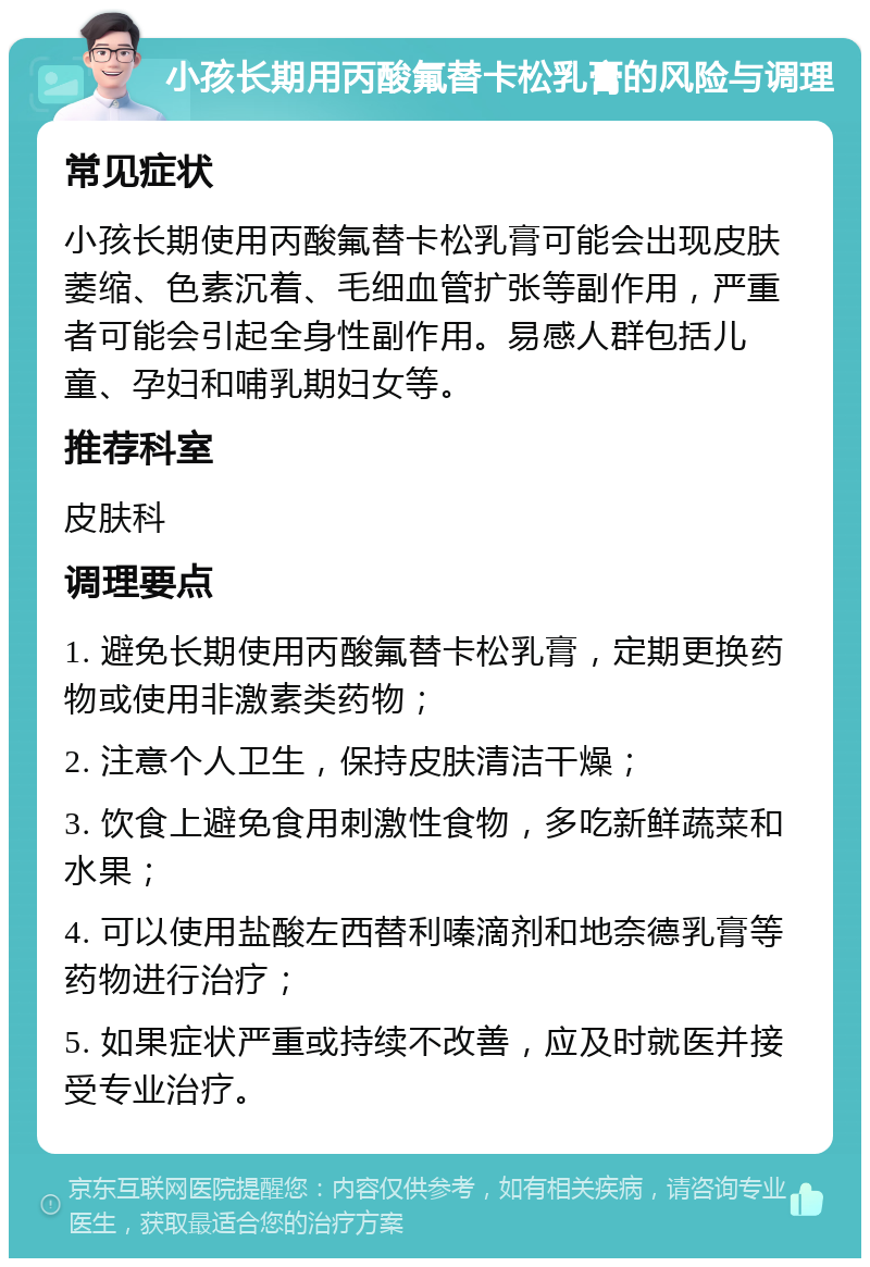 小孩长期用丙酸氟替卡松乳膏的风险与调理 常见症状 小孩长期使用丙酸氟替卡松乳膏可能会出现皮肤萎缩、色素沉着、毛细血管扩张等副作用，严重者可能会引起全身性副作用。易感人群包括儿童、孕妇和哺乳期妇女等。 推荐科室 皮肤科 调理要点 1. 避免长期使用丙酸氟替卡松乳膏，定期更换药物或使用非激素类药物； 2. 注意个人卫生，保持皮肤清洁干燥； 3. 饮食上避免食用刺激性食物，多吃新鲜蔬菜和水果； 4. 可以使用盐酸左西替利嗪滴剂和地奈德乳膏等药物进行治疗； 5. 如果症状严重或持续不改善，应及时就医并接受专业治疗。