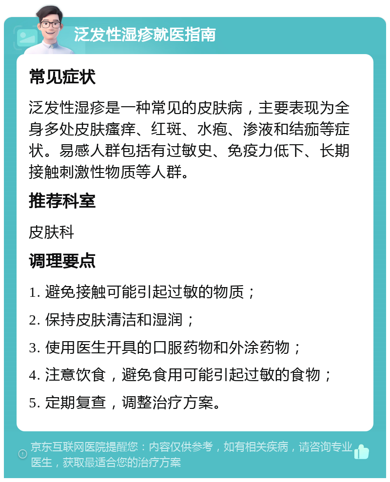 泛发性湿疹就医指南 常见症状 泛发性湿疹是一种常见的皮肤病，主要表现为全身多处皮肤瘙痒、红斑、水疱、渗液和结痂等症状。易感人群包括有过敏史、免疫力低下、长期接触刺激性物质等人群。 推荐科室 皮肤科 调理要点 1. 避免接触可能引起过敏的物质； 2. 保持皮肤清洁和湿润； 3. 使用医生开具的口服药物和外涂药物； 4. 注意饮食，避免食用可能引起过敏的食物； 5. 定期复查，调整治疗方案。