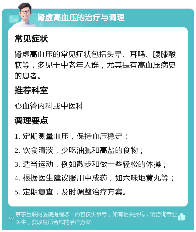 肾虚高血压的治疗与调理 常见症状 肾虚高血压的常见症状包括头晕、耳鸣、腰膝酸软等，多见于中老年人群，尤其是有高血压病史的患者。 推荐科室 心血管内科或中医科 调理要点 1. 定期测量血压，保持血压稳定； 2. 饮食清淡，少吃油腻和高盐的食物； 3. 适当运动，例如散步和做一些轻松的体操； 4. 根据医生建议服用中成药，如六味地黄丸等； 5. 定期复查，及时调整治疗方案。