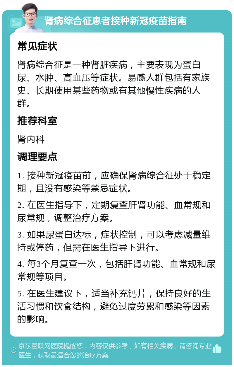 肾病综合征患者接种新冠疫苗指南 常见症状 肾病综合征是一种肾脏疾病，主要表现为蛋白尿、水肿、高血压等症状。易感人群包括有家族史、长期使用某些药物或有其他慢性疾病的人群。 推荐科室 肾内科 调理要点 1. 接种新冠疫苗前，应确保肾病综合征处于稳定期，且没有感染等禁忌症状。 2. 在医生指导下，定期复查肝肾功能、血常规和尿常规，调整治疗方案。 3. 如果尿蛋白达标，症状控制，可以考虑减量维持或停药，但需在医生指导下进行。 4. 每3个月复查一次，包括肝肾功能、血常规和尿常规等项目。 5. 在医生建议下，适当补充钙片，保持良好的生活习惯和饮食结构，避免过度劳累和感染等因素的影响。