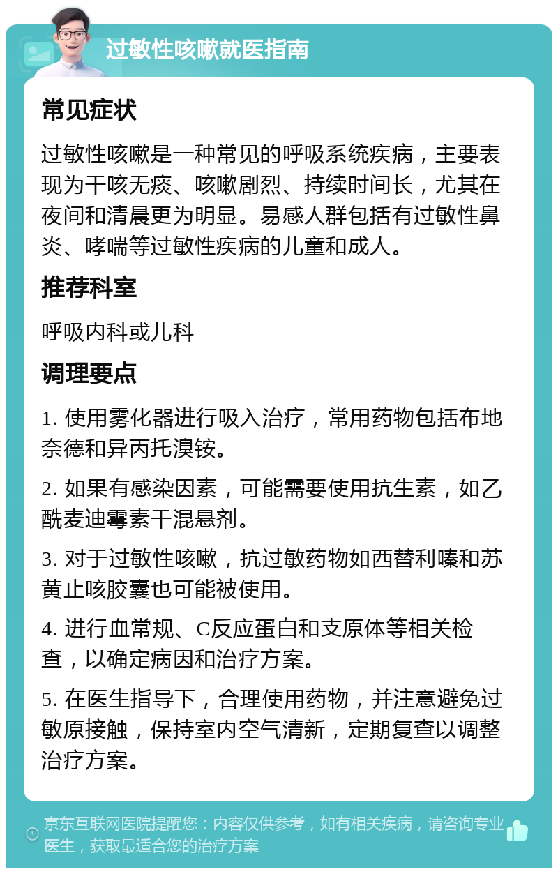 过敏性咳嗽就医指南 常见症状 过敏性咳嗽是一种常见的呼吸系统疾病，主要表现为干咳无痰、咳嗽剧烈、持续时间长，尤其在夜间和清晨更为明显。易感人群包括有过敏性鼻炎、哮喘等过敏性疾病的儿童和成人。 推荐科室 呼吸内科或儿科 调理要点 1. 使用雾化器进行吸入治疗，常用药物包括布地奈德和异丙托溴铵。 2. 如果有感染因素，可能需要使用抗生素，如乙酰麦迪霉素干混悬剂。 3. 对于过敏性咳嗽，抗过敏药物如西替利嗪和苏黄止咳胶囊也可能被使用。 4. 进行血常规、C反应蛋白和支原体等相关检查，以确定病因和治疗方案。 5. 在医生指导下，合理使用药物，并注意避免过敏原接触，保持室内空气清新，定期复查以调整治疗方案。