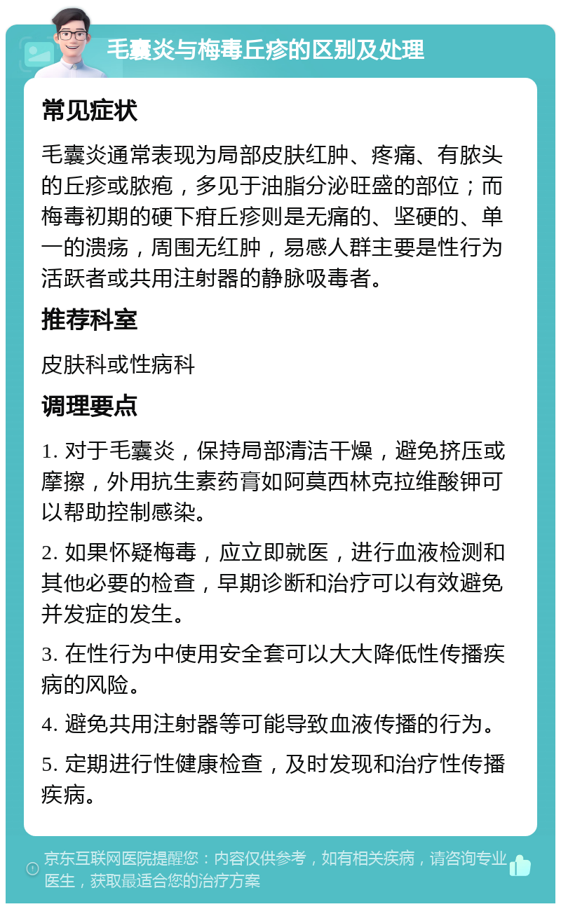 毛囊炎与梅毒丘疹的区别及处理 常见症状 毛囊炎通常表现为局部皮肤红肿、疼痛、有脓头的丘疹或脓疱，多见于油脂分泌旺盛的部位；而梅毒初期的硬下疳丘疹则是无痛的、坚硬的、单一的溃疡，周围无红肿，易感人群主要是性行为活跃者或共用注射器的静脉吸毒者。 推荐科室 皮肤科或性病科 调理要点 1. 对于毛囊炎，保持局部清洁干燥，避免挤压或摩擦，外用抗生素药膏如阿莫西林克拉维酸钾可以帮助控制感染。 2. 如果怀疑梅毒，应立即就医，进行血液检测和其他必要的检查，早期诊断和治疗可以有效避免并发症的发生。 3. 在性行为中使用安全套可以大大降低性传播疾病的风险。 4. 避免共用注射器等可能导致血液传播的行为。 5. 定期进行性健康检查，及时发现和治疗性传播疾病。