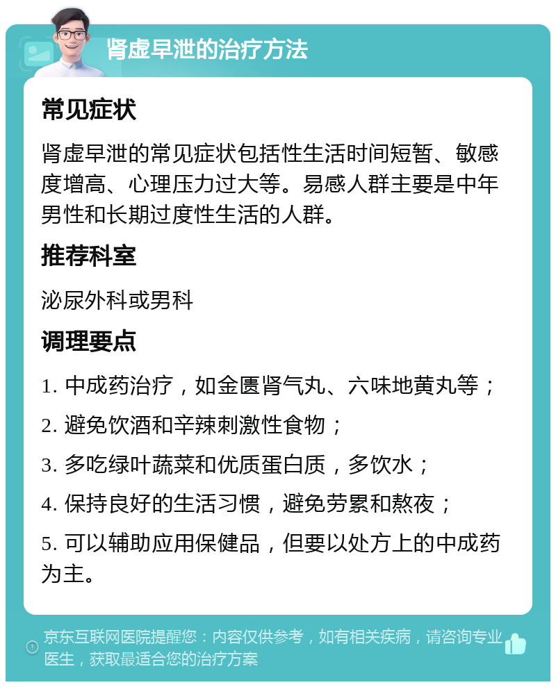 肾虚早泄的治疗方法 常见症状 肾虚早泄的常见症状包括性生活时间短暂、敏感度增高、心理压力过大等。易感人群主要是中年男性和长期过度性生活的人群。 推荐科室 泌尿外科或男科 调理要点 1. 中成药治疗，如金匮肾气丸、六味地黄丸等； 2. 避免饮酒和辛辣刺激性食物； 3. 多吃绿叶蔬菜和优质蛋白质，多饮水； 4. 保持良好的生活习惯，避免劳累和熬夜； 5. 可以辅助应用保健品，但要以处方上的中成药为主。