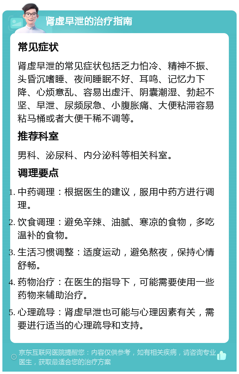 肾虚早泄的治疗指南 常见症状 肾虚早泄的常见症状包括乏力怕冷、精神不振、头昏沉嗜睡、夜间睡眠不好、耳鸣、记忆力下降、心烦意乱、容易出虚汗、阴囊潮湿、勃起不坚、早泄、尿频尿急、小腹胀痛、大便粘滞容易粘马桶或者大便干稀不调等。 推荐科室 男科、泌尿科、内分泌科等相关科室。 调理要点 中药调理：根据医生的建议，服用中药方进行调理。 饮食调理：避免辛辣、油腻、寒凉的食物，多吃温补的食物。 生活习惯调整：适度运动，避免熬夜，保持心情舒畅。 药物治疗：在医生的指导下，可能需要使用一些药物来辅助治疗。 心理疏导：肾虚早泄也可能与心理因素有关，需要进行适当的心理疏导和支持。