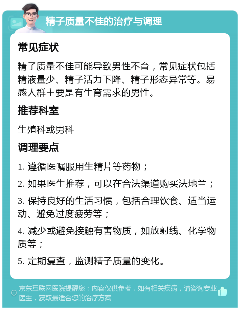 精子质量不佳的治疗与调理 常见症状 精子质量不佳可能导致男性不育，常见症状包括精液量少、精子活力下降、精子形态异常等。易感人群主要是有生育需求的男性。 推荐科室 生殖科或男科 调理要点 1. 遵循医嘱服用生精片等药物； 2. 如果医生推荐，可以在合法渠道购买法地兰； 3. 保持良好的生活习惯，包括合理饮食、适当运动、避免过度疲劳等； 4. 减少或避免接触有害物质，如放射线、化学物质等； 5. 定期复查，监测精子质量的变化。