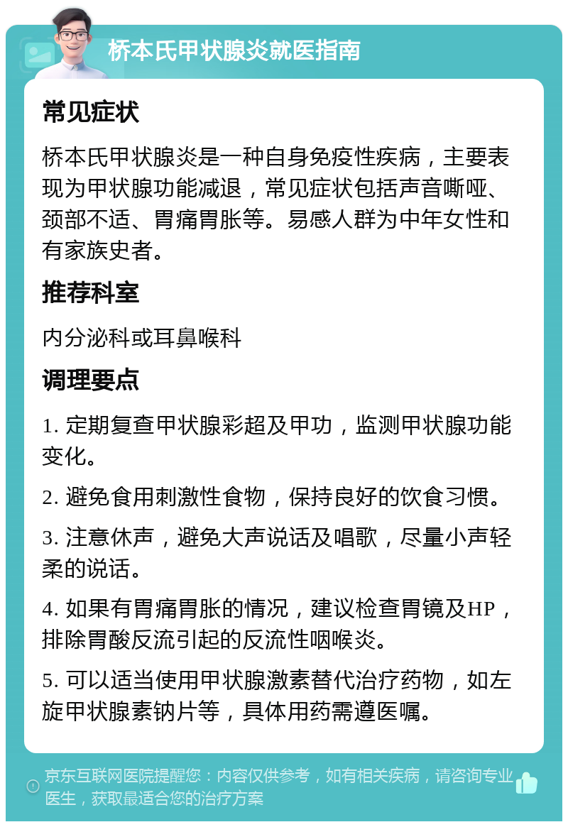 桥本氏甲状腺炎就医指南 常见症状 桥本氏甲状腺炎是一种自身免疫性疾病，主要表现为甲状腺功能减退，常见症状包括声音嘶哑、颈部不适、胃痛胃胀等。易感人群为中年女性和有家族史者。 推荐科室 内分泌科或耳鼻喉科 调理要点 1. 定期复查甲状腺彩超及甲功，监测甲状腺功能变化。 2. 避免食用刺激性食物，保持良好的饮食习惯。 3. 注意休声，避免大声说话及唱歌，尽量小声轻柔的说话。 4. 如果有胃痛胃胀的情况，建议检查胃镜及HP，排除胃酸反流引起的反流性咽喉炎。 5. 可以适当使用甲状腺激素替代治疗药物，如左旋甲状腺素钠片等，具体用药需遵医嘱。