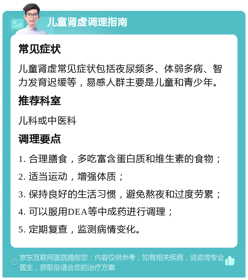 儿童肾虚调理指南 常见症状 儿童肾虚常见症状包括夜尿频多、体弱多病、智力发育迟缓等，易感人群主要是儿童和青少年。 推荐科室 儿科或中医科 调理要点 1. 合理膳食，多吃富含蛋白质和维生素的食物； 2. 适当运动，增强体质； 3. 保持良好的生活习惯，避免熬夜和过度劳累； 4. 可以服用DEA等中成药进行调理； 5. 定期复查，监测病情变化。