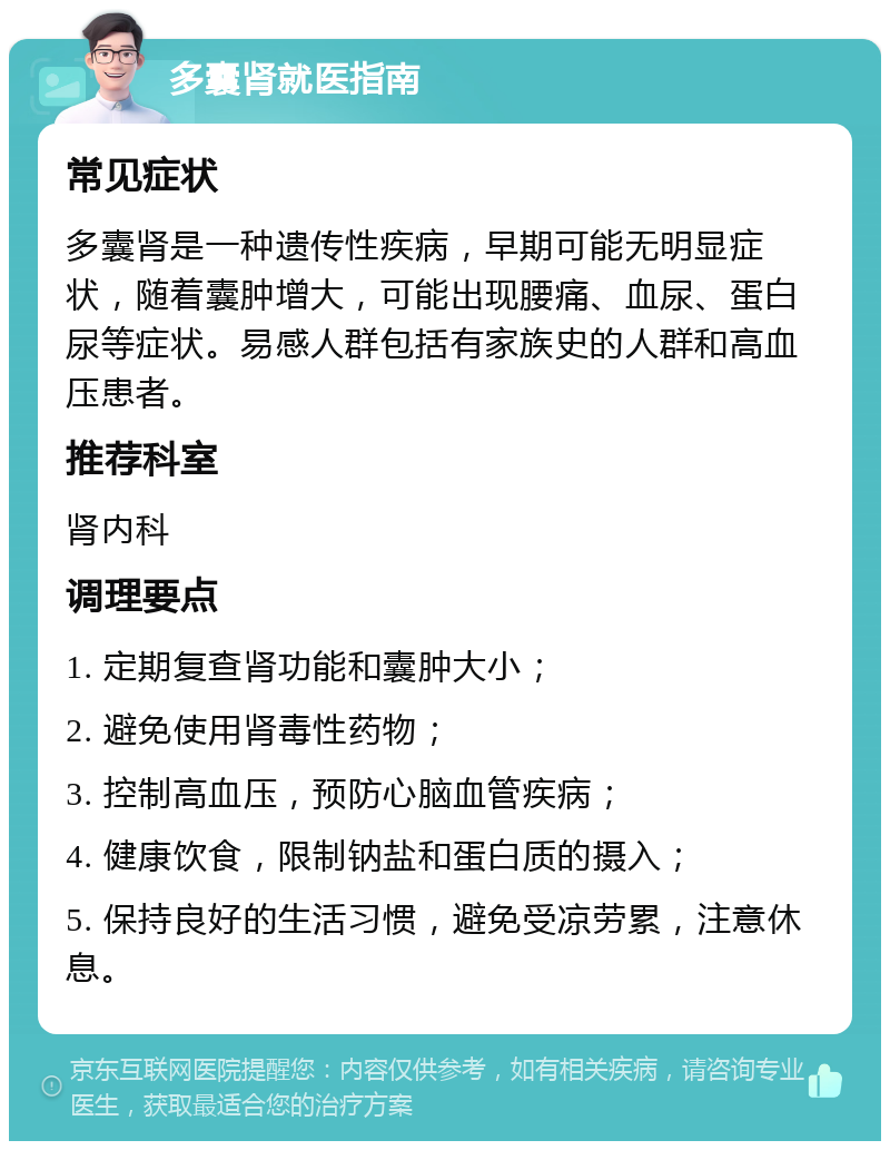 多囊肾就医指南 常见症状 多囊肾是一种遗传性疾病，早期可能无明显症状，随着囊肿增大，可能出现腰痛、血尿、蛋白尿等症状。易感人群包括有家族史的人群和高血压患者。 推荐科室 肾内科 调理要点 1. 定期复查肾功能和囊肿大小； 2. 避免使用肾毒性药物； 3. 控制高血压，预防心脑血管疾病； 4. 健康饮食，限制钠盐和蛋白质的摄入； 5. 保持良好的生活习惯，避免受凉劳累，注意休息。