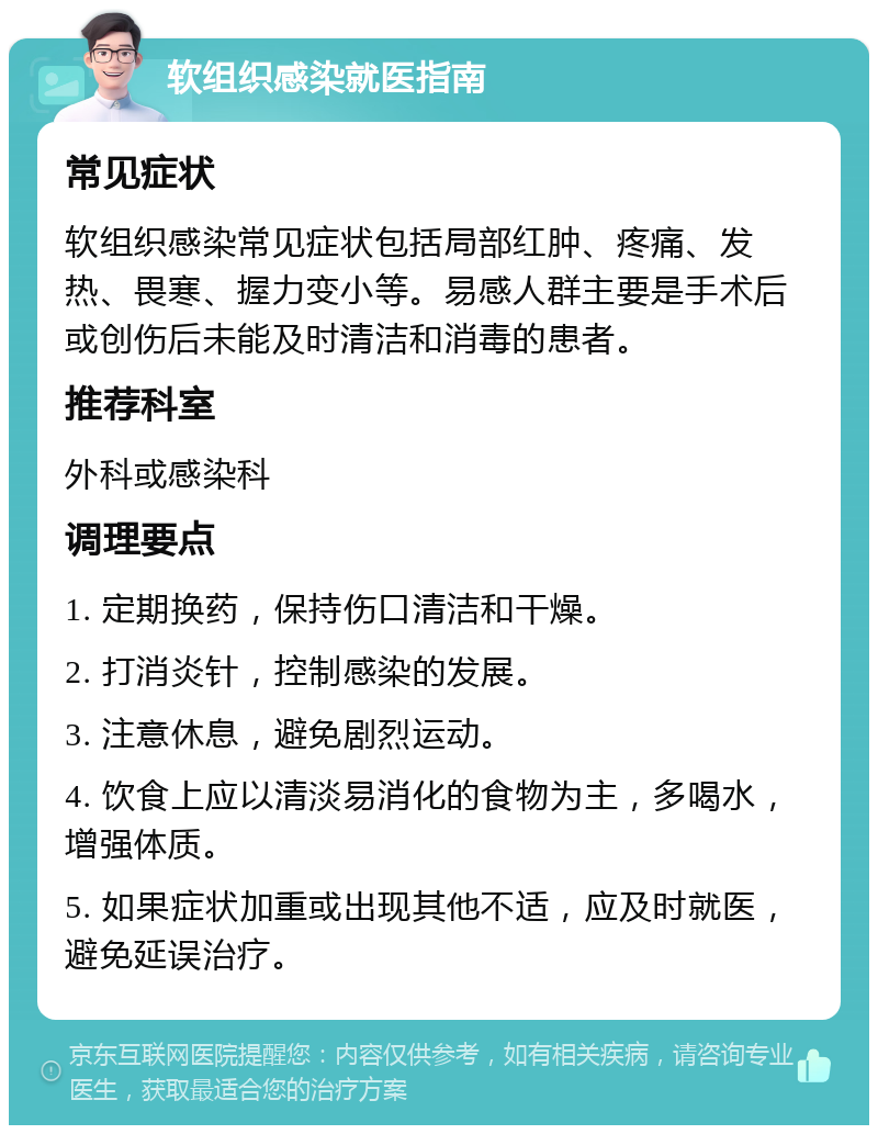 软组织感染就医指南 常见症状 软组织感染常见症状包括局部红肿、疼痛、发热、畏寒、握力变小等。易感人群主要是手术后或创伤后未能及时清洁和消毒的患者。 推荐科室 外科或感染科 调理要点 1. 定期换药，保持伤口清洁和干燥。 2. 打消炎针，控制感染的发展。 3. 注意休息，避免剧烈运动。 4. 饮食上应以清淡易消化的食物为主，多喝水，增强体质。 5. 如果症状加重或出现其他不适，应及时就医，避免延误治疗。