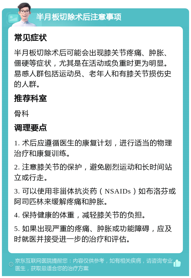 半月板切除术后注意事项 常见症状 半月板切除术后可能会出现膝关节疼痛、肿胀、僵硬等症状，尤其是在活动或负重时更为明显。易感人群包括运动员、老年人和有膝关节损伤史的人群。 推荐科室 骨科 调理要点 1. 术后应遵循医生的康复计划，进行适当的物理治疗和康复训练。 2. 注意膝关节的保护，避免剧烈运动和长时间站立或行走。 3. 可以使用非甾体抗炎药（NSAIDs）如布洛芬或阿司匹林来缓解疼痛和肿胀。 4. 保持健康的体重，减轻膝关节的负担。 5. 如果出现严重的疼痛、肿胀或功能障碍，应及时就医并接受进一步的治疗和评估。