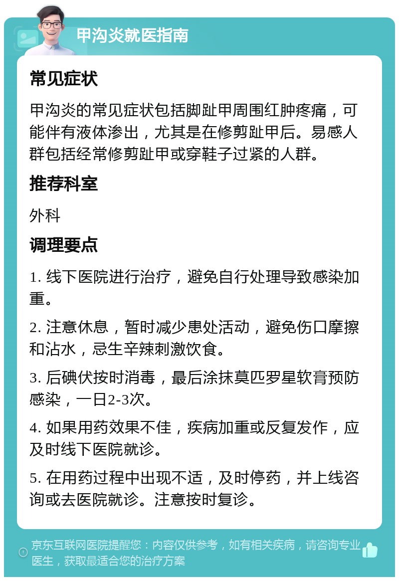 甲沟炎就医指南 常见症状 甲沟炎的常见症状包括脚趾甲周围红肿疼痛，可能伴有液体渗出，尤其是在修剪趾甲后。易感人群包括经常修剪趾甲或穿鞋子过紧的人群。 推荐科室 外科 调理要点 1. 线下医院进行治疗，避免自行处理导致感染加重。 2. 注意休息，暂时减少患处活动，避免伤口摩擦和沾水，忌生辛辣刺激饮食。 3. 后碘伏按时消毒，最后涂抹莫匹罗星软膏预防感染，一日2-3次。 4. 如果用药效果不佳，疾病加重或反复发作，应及时线下医院就诊。 5. 在用药过程中出现不适，及时停药，并上线咨询或去医院就诊。注意按时复诊。