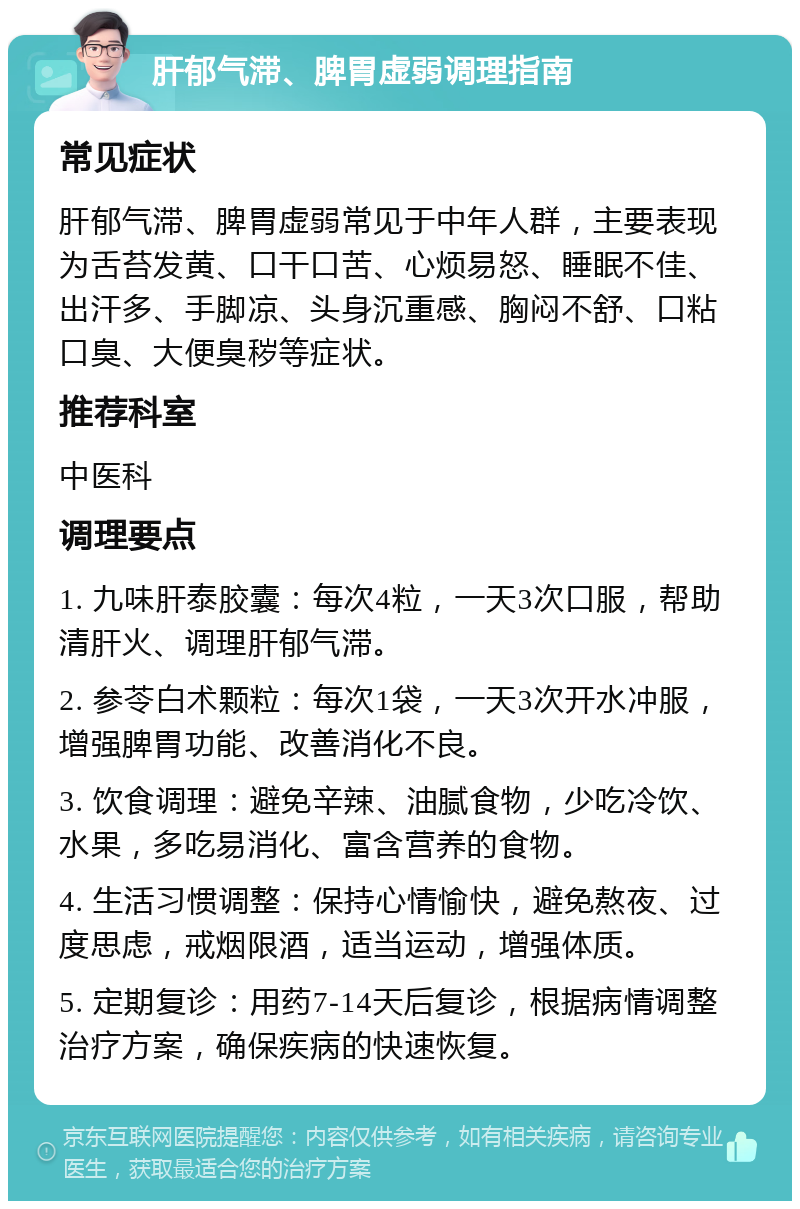 肝郁气滞、脾胃虚弱调理指南 常见症状 肝郁气滞、脾胃虚弱常见于中年人群，主要表现为舌苔发黄、口干口苦、心烦易怒、睡眠不佳、出汗多、手脚凉、头身沉重感、胸闷不舒、口粘口臭、大便臭秽等症状。 推荐科室 中医科 调理要点 1. 九味肝泰胶囊：每次4粒，一天3次口服，帮助清肝火、调理肝郁气滞。 2. 参苓白术颗粒：每次1袋，一天3次开水冲服，增强脾胃功能、改善消化不良。 3. 饮食调理：避免辛辣、油腻食物，少吃冷饮、水果，多吃易消化、富含营养的食物。 4. 生活习惯调整：保持心情愉快，避免熬夜、过度思虑，戒烟限酒，适当运动，增强体质。 5. 定期复诊：用药7-14天后复诊，根据病情调整治疗方案，确保疾病的快速恢复。