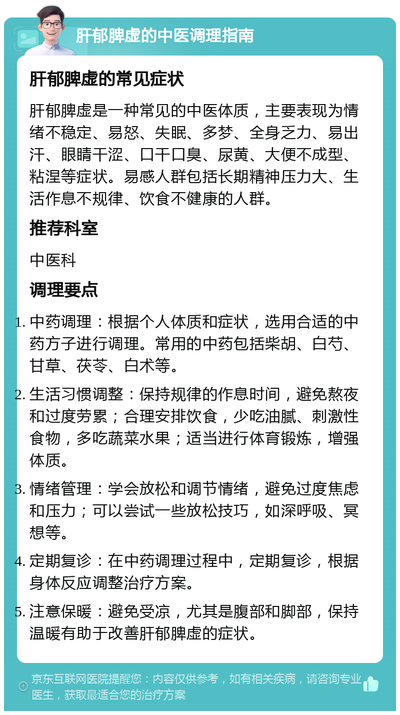 肝郁脾虚的中医调理指南 肝郁脾虚的常见症状 肝郁脾虚是一种常见的中医体质，主要表现为情绪不稳定、易怒、失眠、多梦、全身乏力、易出汗、眼睛干涩、口干口臭、尿黄、大便不成型、粘涅等症状。易感人群包括长期精神压力大、生活作息不规律、饮食不健康的人群。 推荐科室 中医科 调理要点 中药调理：根据个人体质和症状，选用合适的中药方子进行调理。常用的中药包括柴胡、白芍、甘草、茯苓、白术等。 生活习惯调整：保持规律的作息时间，避免熬夜和过度劳累；合理安排饮食，少吃油腻、刺激性食物，多吃蔬菜水果；适当进行体育锻炼，增强体质。 情绪管理：学会放松和调节情绪，避免过度焦虑和压力；可以尝试一些放松技巧，如深呼吸、冥想等。 定期复诊：在中药调理过程中，定期复诊，根据身体反应调整治疗方案。 注意保暖：避免受凉，尤其是腹部和脚部，保持温暖有助于改善肝郁脾虚的症状。