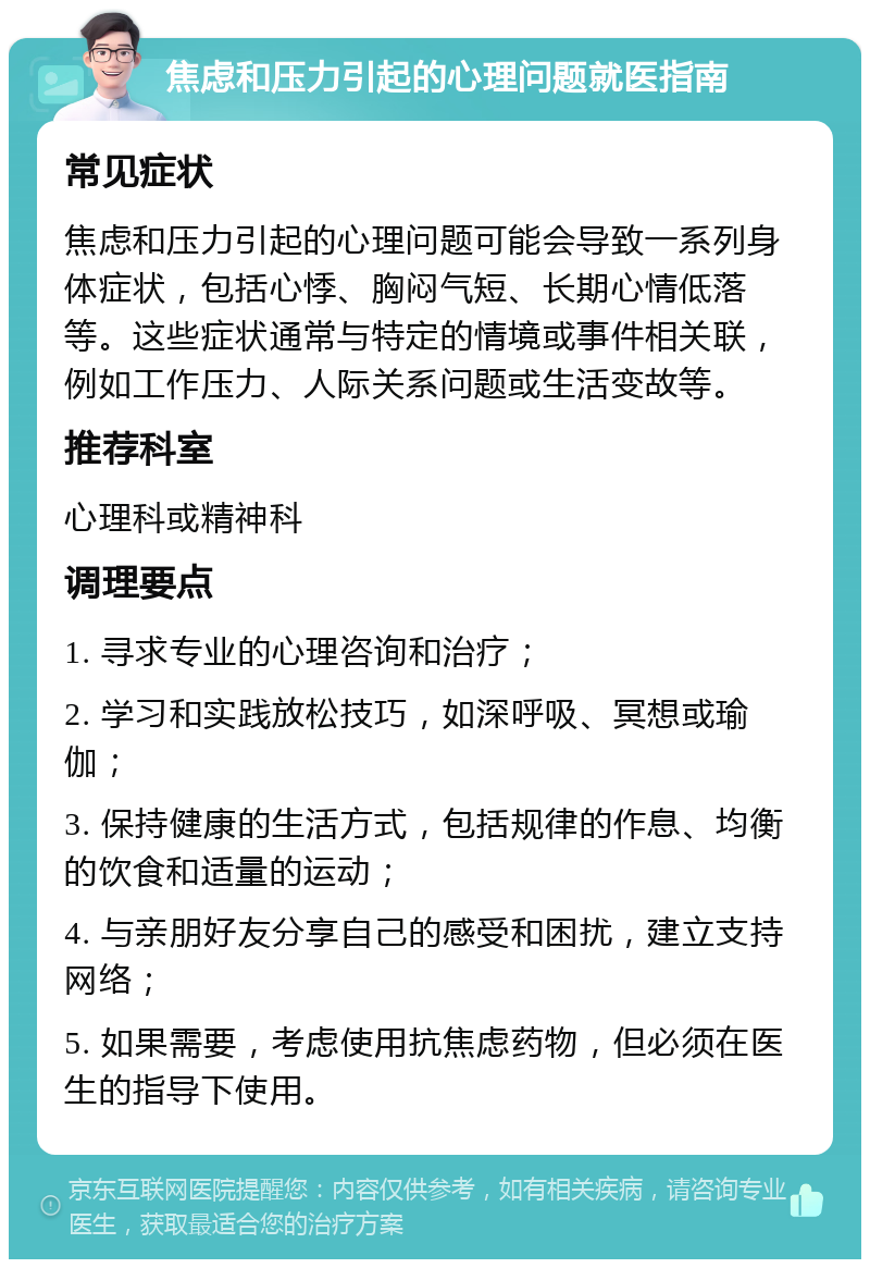 焦虑和压力引起的心理问题就医指南 常见症状 焦虑和压力引起的心理问题可能会导致一系列身体症状，包括心悸、胸闷气短、长期心情低落等。这些症状通常与特定的情境或事件相关联，例如工作压力、人际关系问题或生活变故等。 推荐科室 心理科或精神科 调理要点 1. 寻求专业的心理咨询和治疗； 2. 学习和实践放松技巧，如深呼吸、冥想或瑜伽； 3. 保持健康的生活方式，包括规律的作息、均衡的饮食和适量的运动； 4. 与亲朋好友分享自己的感受和困扰，建立支持网络； 5. 如果需要，考虑使用抗焦虑药物，但必须在医生的指导下使用。