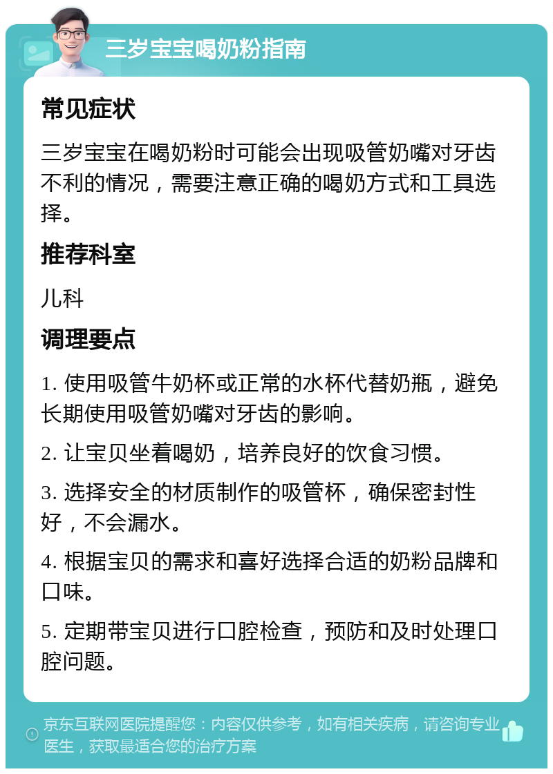 三岁宝宝喝奶粉指南 常见症状 三岁宝宝在喝奶粉时可能会出现吸管奶嘴对牙齿不利的情况，需要注意正确的喝奶方式和工具选择。 推荐科室 儿科 调理要点 1. 使用吸管牛奶杯或正常的水杯代替奶瓶，避免长期使用吸管奶嘴对牙齿的影响。 2. 让宝贝坐着喝奶，培养良好的饮食习惯。 3. 选择安全的材质制作的吸管杯，确保密封性好，不会漏水。 4. 根据宝贝的需求和喜好选择合适的奶粉品牌和口味。 5. 定期带宝贝进行口腔检查，预防和及时处理口腔问题。