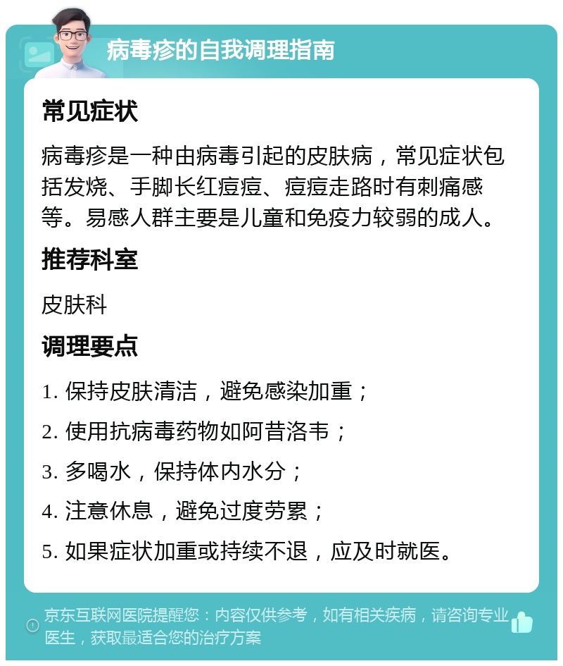 病毒疹的自我调理指南 常见症状 病毒疹是一种由病毒引起的皮肤病，常见症状包括发烧、手脚长红痘痘、痘痘走路时有刺痛感等。易感人群主要是儿童和免疫力较弱的成人。 推荐科室 皮肤科 调理要点 1. 保持皮肤清洁，避免感染加重； 2. 使用抗病毒药物如阿昔洛韦； 3. 多喝水，保持体内水分； 4. 注意休息，避免过度劳累； 5. 如果症状加重或持续不退，应及时就医。