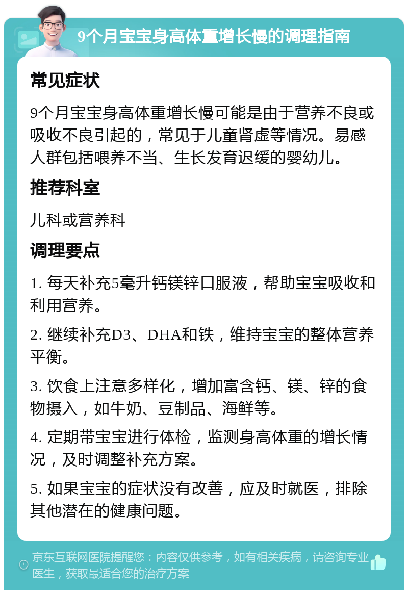 9个月宝宝身高体重增长慢的调理指南 常见症状 9个月宝宝身高体重增长慢可能是由于营养不良或吸收不良引起的，常见于儿童肾虚等情况。易感人群包括喂养不当、生长发育迟缓的婴幼儿。 推荐科室 儿科或营养科 调理要点 1. 每天补充5毫升钙镁锌口服液，帮助宝宝吸收和利用营养。 2. 继续补充D3、DHA和铁，维持宝宝的整体营养平衡。 3. 饮食上注意多样化，增加富含钙、镁、锌的食物摄入，如牛奶、豆制品、海鲜等。 4. 定期带宝宝进行体检，监测身高体重的增长情况，及时调整补充方案。 5. 如果宝宝的症状没有改善，应及时就医，排除其他潜在的健康问题。