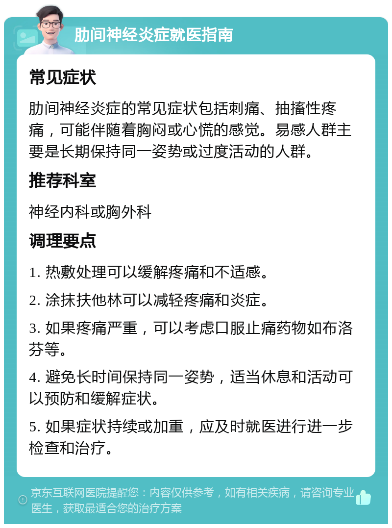 肋间神经炎症就医指南 常见症状 肋间神经炎症的常见症状包括刺痛、抽搐性疼痛，可能伴随着胸闷或心慌的感觉。易感人群主要是长期保持同一姿势或过度活动的人群。 推荐科室 神经内科或胸外科 调理要点 1. 热敷处理可以缓解疼痛和不适感。 2. 涂抹扶他林可以减轻疼痛和炎症。 3. 如果疼痛严重，可以考虑口服止痛药物如布洛芬等。 4. 避免长时间保持同一姿势，适当休息和活动可以预防和缓解症状。 5. 如果症状持续或加重，应及时就医进行进一步检查和治疗。