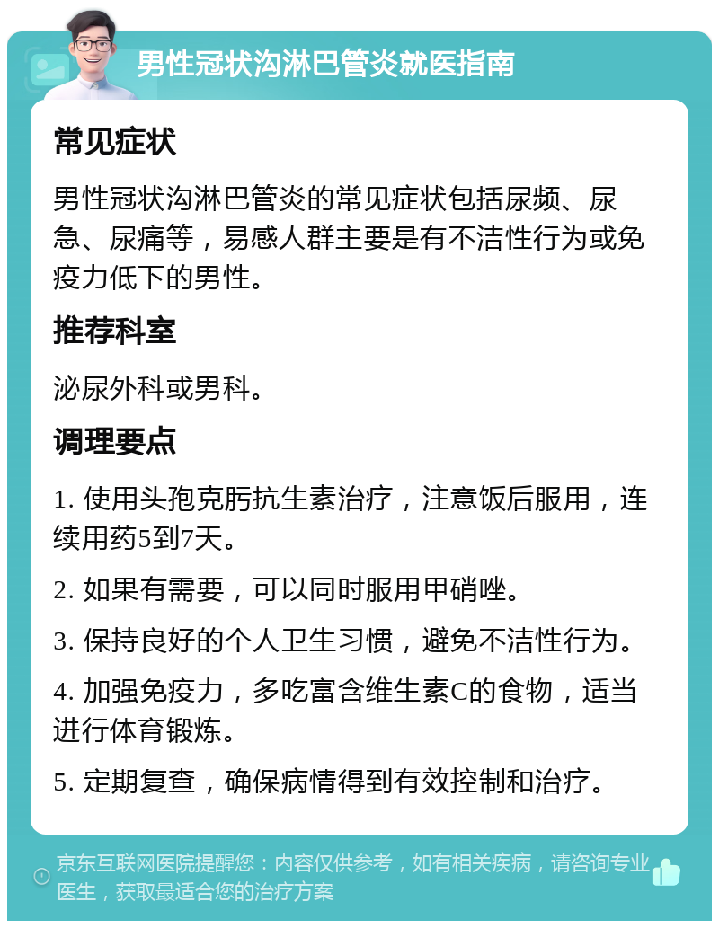 男性冠状沟淋巴管炎就医指南 常见症状 男性冠状沟淋巴管炎的常见症状包括尿频、尿急、尿痛等，易感人群主要是有不洁性行为或免疫力低下的男性。 推荐科室 泌尿外科或男科。 调理要点 1. 使用头孢克肟抗生素治疗，注意饭后服用，连续用药5到7天。 2. 如果有需要，可以同时服用甲硝唑。 3. 保持良好的个人卫生习惯，避免不洁性行为。 4. 加强免疫力，多吃富含维生素C的食物，适当进行体育锻炼。 5. 定期复查，确保病情得到有效控制和治疗。