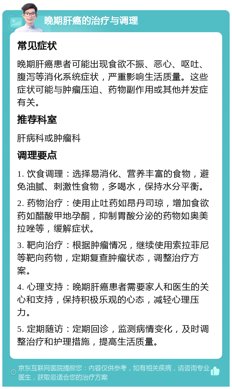 晚期肝癌的治疗与调理 常见症状 晚期肝癌患者可能出现食欲不振、恶心、呕吐、腹泻等消化系统症状，严重影响生活质量。这些症状可能与肿瘤压迫、药物副作用或其他并发症有关。 推荐科室 肝病科或肿瘤科 调理要点 1. 饮食调理：选择易消化、营养丰富的食物，避免油腻、刺激性食物，多喝水，保持水分平衡。 2. 药物治疗：使用止吐药如昂丹司琼，增加食欲药如醋酸甲地孕酮，抑制胃酸分泌的药物如奥美拉唑等，缓解症状。 3. 靶向治疗：根据肿瘤情况，继续使用索拉菲尼等靶向药物，定期复查肿瘤状态，调整治疗方案。 4. 心理支持：晚期肝癌患者需要家人和医生的关心和支持，保持积极乐观的心态，减轻心理压力。 5. 定期随访：定期回诊，监测病情变化，及时调整治疗和护理措施，提高生活质量。