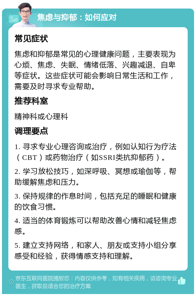 焦虑与抑郁：如何应对 常见症状 焦虑和抑郁是常见的心理健康问题，主要表现为心烦、焦虑、失眠、情绪低落、兴趣减退、自卑等症状。这些症状可能会影响日常生活和工作，需要及时寻求专业帮助。 推荐科室 精神科或心理科 调理要点 1. 寻求专业心理咨询或治疗，例如认知行为疗法（CBT）或药物治疗（如SSRI类抗抑郁药）。 2. 学习放松技巧，如深呼吸、冥想或瑜伽等，帮助缓解焦虑和压力。 3. 保持规律的作息时间，包括充足的睡眠和健康的饮食习惯。 4. 适当的体育锻炼可以帮助改善心情和减轻焦虑感。 5. 建立支持网络，和家人、朋友或支持小组分享感受和经验，获得情感支持和理解。