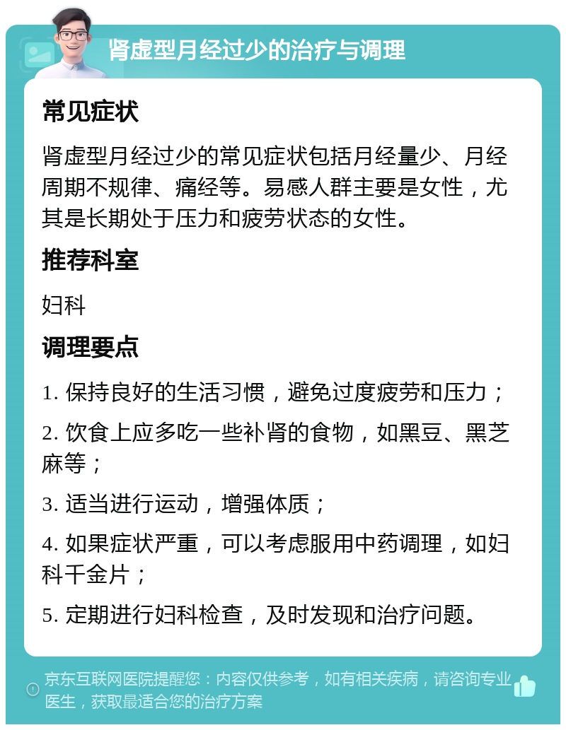 肾虚型月经过少的治疗与调理 常见症状 肾虚型月经过少的常见症状包括月经量少、月经周期不规律、痛经等。易感人群主要是女性，尤其是长期处于压力和疲劳状态的女性。 推荐科室 妇科 调理要点 1. 保持良好的生活习惯，避免过度疲劳和压力； 2. 饮食上应多吃一些补肾的食物，如黑豆、黑芝麻等； 3. 适当进行运动，增强体质； 4. 如果症状严重，可以考虑服用中药调理，如妇科千金片； 5. 定期进行妇科检查，及时发现和治疗问题。