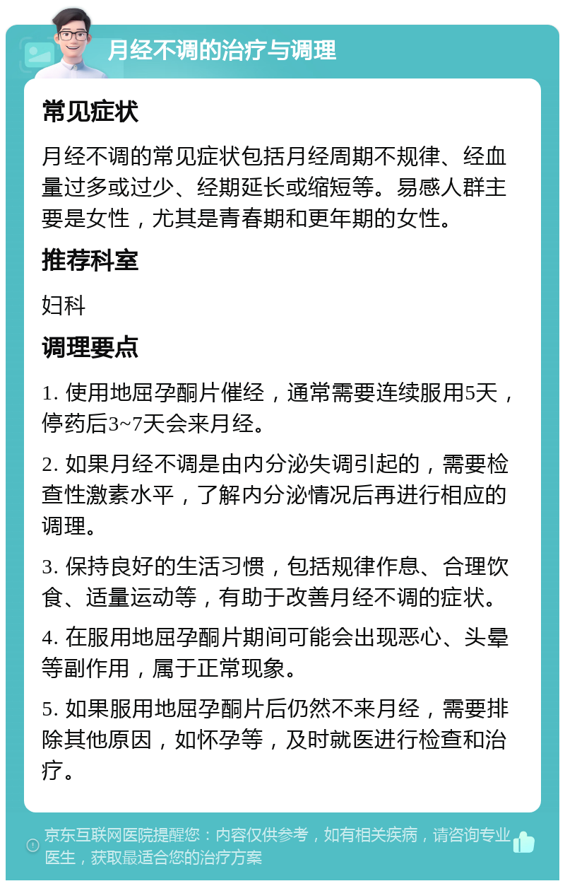 月经不调的治疗与调理 常见症状 月经不调的常见症状包括月经周期不规律、经血量过多或过少、经期延长或缩短等。易感人群主要是女性，尤其是青春期和更年期的女性。 推荐科室 妇科 调理要点 1. 使用地屈孕酮片催经，通常需要连续服用5天，停药后3~7天会来月经。 2. 如果月经不调是由内分泌失调引起的，需要检查性激素水平，了解内分泌情况后再进行相应的调理。 3. 保持良好的生活习惯，包括规律作息、合理饮食、适量运动等，有助于改善月经不调的症状。 4. 在服用地屈孕酮片期间可能会出现恶心、头晕等副作用，属于正常现象。 5. 如果服用地屈孕酮片后仍然不来月经，需要排除其他原因，如怀孕等，及时就医进行检查和治疗。