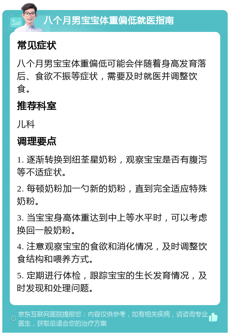 八个月男宝宝体重偏低就医指南 常见症状 八个月男宝宝体重偏低可能会伴随着身高发育落后、食欲不振等症状，需要及时就医并调整饮食。 推荐科室 儿科 调理要点 1. 逐渐转换到纽荃星奶粉，观察宝宝是否有腹泻等不适症状。 2. 每顿奶粉加一勺新的奶粉，直到完全适应特殊奶粉。 3. 当宝宝身高体重达到中上等水平时，可以考虑换回一般奶粉。 4. 注意观察宝宝的食欲和消化情况，及时调整饮食结构和喂养方式。 5. 定期进行体检，跟踪宝宝的生长发育情况，及时发现和处理问题。