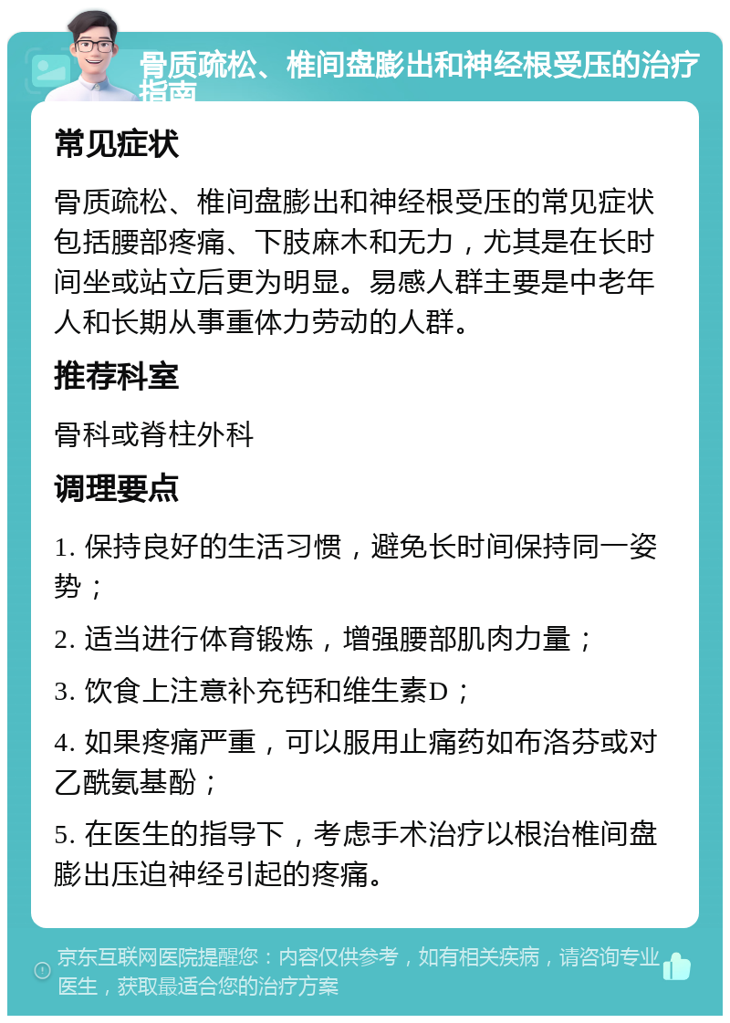 骨质疏松、椎间盘膨出和神经根受压的治疗指南 常见症状 骨质疏松、椎间盘膨出和神经根受压的常见症状包括腰部疼痛、下肢麻木和无力，尤其是在长时间坐或站立后更为明显。易感人群主要是中老年人和长期从事重体力劳动的人群。 推荐科室 骨科或脊柱外科 调理要点 1. 保持良好的生活习惯，避免长时间保持同一姿势； 2. 适当进行体育锻炼，增强腰部肌肉力量； 3. 饮食上注意补充钙和维生素D； 4. 如果疼痛严重，可以服用止痛药如布洛芬或对乙酰氨基酚； 5. 在医生的指导下，考虑手术治疗以根治椎间盘膨出压迫神经引起的疼痛。