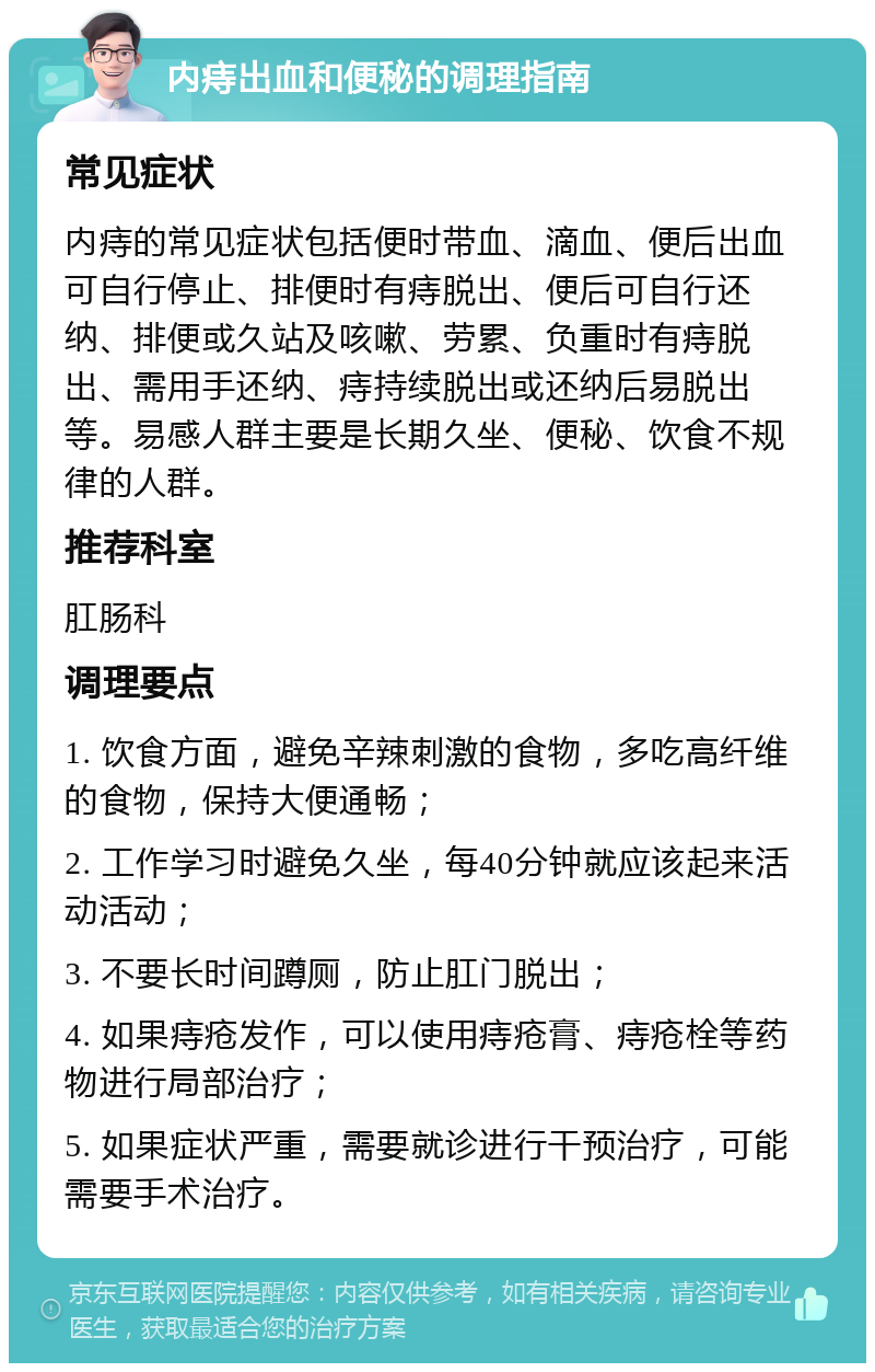 内痔出血和便秘的调理指南 常见症状 内痔的常见症状包括便时带血、滴血、便后出血可自行停止、排便时有痔脱出、便后可自行还纳、排便或久站及咳嗽、劳累、负重时有痔脱出、需用手还纳、痔持续脱出或还纳后易脱出等。易感人群主要是长期久坐、便秘、饮食不规律的人群。 推荐科室 肛肠科 调理要点 1. 饮食方面，避免辛辣刺激的食物，多吃高纤维的食物，保持大便通畅； 2. 工作学习时避免久坐，每40分钟就应该起来活动活动； 3. 不要长时间蹲厕，防止肛门脱出； 4. 如果痔疮发作，可以使用痔疮膏、痔疮栓等药物进行局部治疗； 5. 如果症状严重，需要就诊进行干预治疗，可能需要手术治疗。