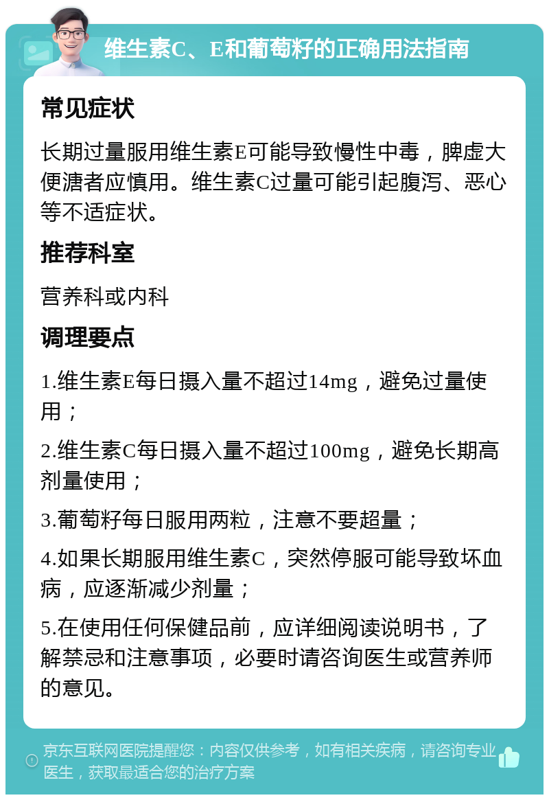 维生素C、E和葡萄籽的正确用法指南 常见症状 长期过量服用维生素E可能导致慢性中毒，脾虚大便溏者应慎用。维生素C过量可能引起腹泻、恶心等不适症状。 推荐科室 营养科或内科 调理要点 1.维生素E每日摄入量不超过14mg，避免过量使用； 2.维生素C每日摄入量不超过100mg，避免长期高剂量使用； 3.葡萄籽每日服用两粒，注意不要超量； 4.如果长期服用维生素C，突然停服可能导致坏血病，应逐渐减少剂量； 5.在使用任何保健品前，应详细阅读说明书，了解禁忌和注意事项，必要时请咨询医生或营养师的意见。