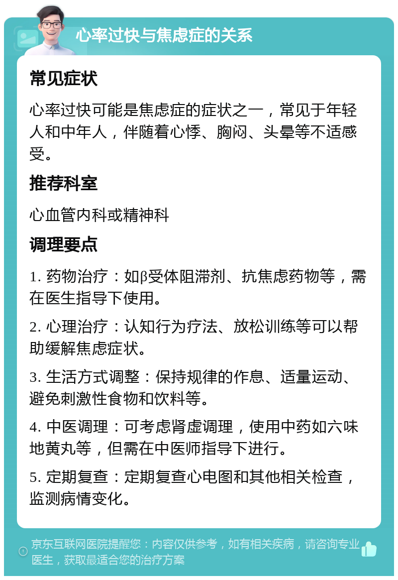 心率过快与焦虑症的关系 常见症状 心率过快可能是焦虑症的症状之一，常见于年轻人和中年人，伴随着心悸、胸闷、头晕等不适感受。 推荐科室 心血管内科或精神科 调理要点 1. 药物治疗：如β受体阻滞剂、抗焦虑药物等，需在医生指导下使用。 2. 心理治疗：认知行为疗法、放松训练等可以帮助缓解焦虑症状。 3. 生活方式调整：保持规律的作息、适量运动、避免刺激性食物和饮料等。 4. 中医调理：可考虑肾虚调理，使用中药如六味地黄丸等，但需在中医师指导下进行。 5. 定期复查：定期复查心电图和其他相关检查，监测病情变化。