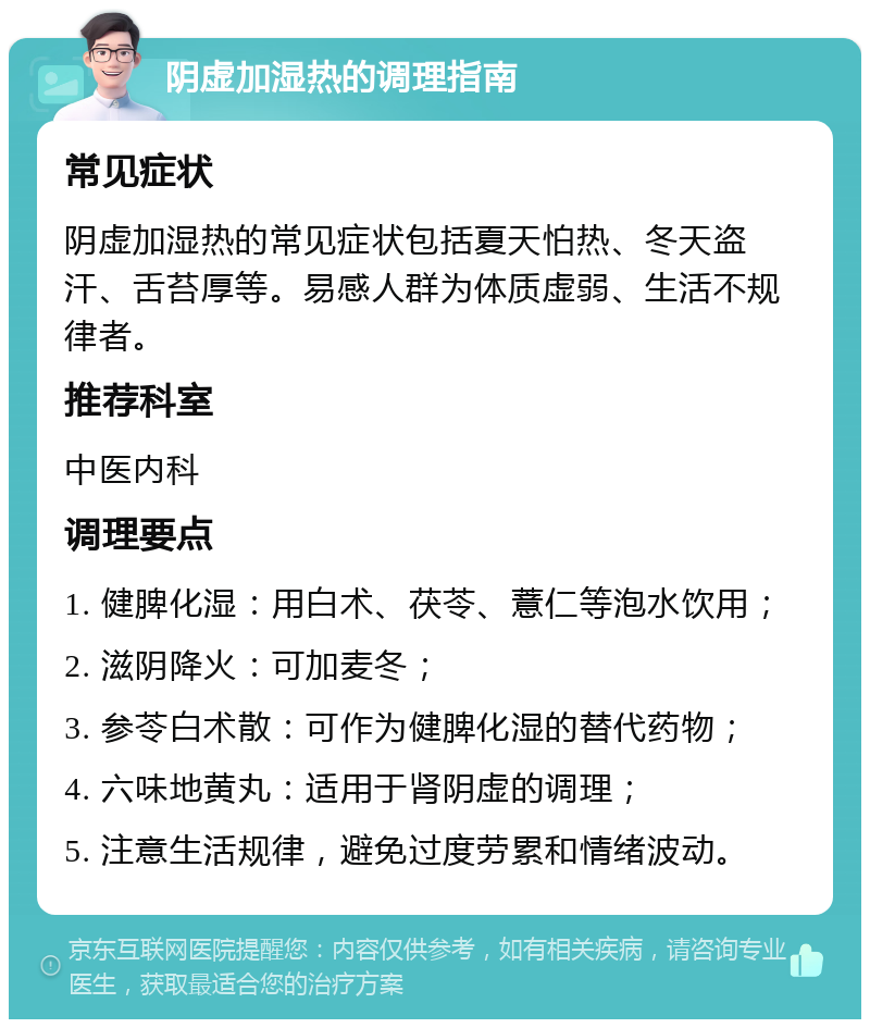 阴虚加湿热的调理指南 常见症状 阴虚加湿热的常见症状包括夏天怕热、冬天盗汗、舌苔厚等。易感人群为体质虚弱、生活不规律者。 推荐科室 中医内科 调理要点 1. 健脾化湿：用白术、茯苓、薏仁等泡水饮用； 2. 滋阴降火：可加麦冬； 3. 参苓白术散：可作为健脾化湿的替代药物； 4. 六味地黄丸：适用于肾阴虚的调理； 5. 注意生活规律，避免过度劳累和情绪波动。