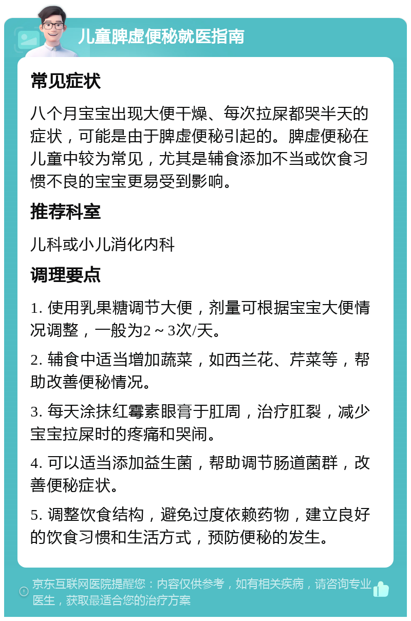 儿童脾虚便秘就医指南 常见症状 八个月宝宝出现大便干燥、每次拉屎都哭半天的症状，可能是由于脾虚便秘引起的。脾虚便秘在儿童中较为常见，尤其是辅食添加不当或饮食习惯不良的宝宝更易受到影响。 推荐科室 儿科或小儿消化内科 调理要点 1. 使用乳果糖调节大便，剂量可根据宝宝大便情况调整，一般为2～3次/天。 2. 辅食中适当增加蔬菜，如西兰花、芹菜等，帮助改善便秘情况。 3. 每天涂抹红霉素眼膏于肛周，治疗肛裂，减少宝宝拉屎时的疼痛和哭闹。 4. 可以适当添加益生菌，帮助调节肠道菌群，改善便秘症状。 5. 调整饮食结构，避免过度依赖药物，建立良好的饮食习惯和生活方式，预防便秘的发生。