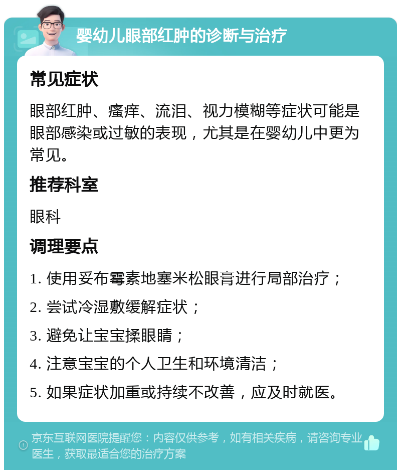 婴幼儿眼部红肿的诊断与治疗 常见症状 眼部红肿、瘙痒、流泪、视力模糊等症状可能是眼部感染或过敏的表现，尤其是在婴幼儿中更为常见。 推荐科室 眼科 调理要点 1. 使用妥布霉素地塞米松眼膏进行局部治疗； 2. 尝试冷湿敷缓解症状； 3. 避免让宝宝揉眼睛； 4. 注意宝宝的个人卫生和环境清洁； 5. 如果症状加重或持续不改善，应及时就医。