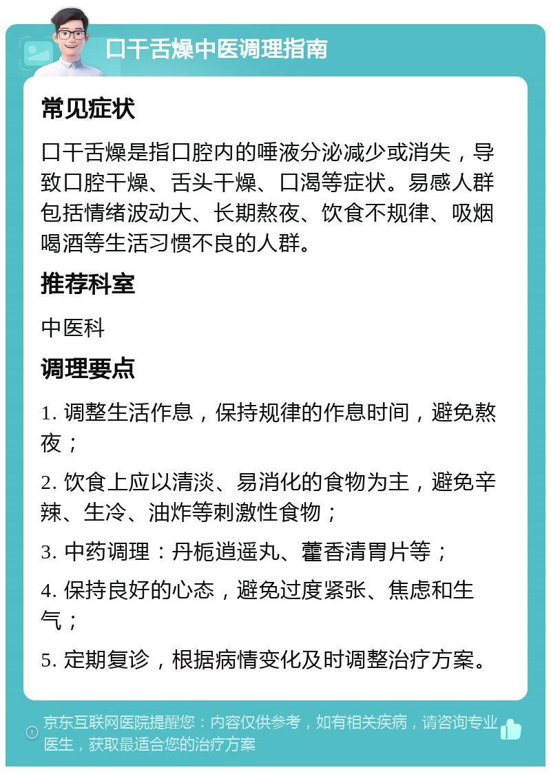 口干舌燥中医调理指南 常见症状 口干舌燥是指口腔内的唾液分泌减少或消失，导致口腔干燥、舌头干燥、口渴等症状。易感人群包括情绪波动大、长期熬夜、饮食不规律、吸烟喝酒等生活习惯不良的人群。 推荐科室 中医科 调理要点 1. 调整生活作息，保持规律的作息时间，避免熬夜； 2. 饮食上应以清淡、易消化的食物为主，避免辛辣、生冷、油炸等刺激性食物； 3. 中药调理：丹栀逍遥丸、藿香清胃片等； 4. 保持良好的心态，避免过度紧张、焦虑和生气； 5. 定期复诊，根据病情变化及时调整治疗方案。