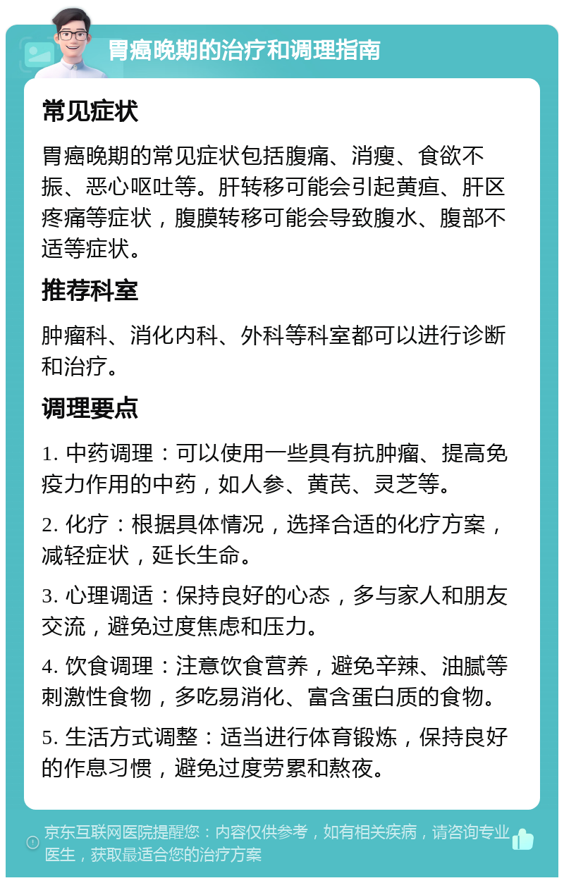 胃癌晚期的治疗和调理指南 常见症状 胃癌晚期的常见症状包括腹痛、消瘦、食欲不振、恶心呕吐等。肝转移可能会引起黄疸、肝区疼痛等症状，腹膜转移可能会导致腹水、腹部不适等症状。 推荐科室 肿瘤科、消化内科、外科等科室都可以进行诊断和治疗。 调理要点 1. 中药调理：可以使用一些具有抗肿瘤、提高免疫力作用的中药，如人参、黄芪、灵芝等。 2. 化疗：根据具体情况，选择合适的化疗方案，减轻症状，延长生命。 3. 心理调适：保持良好的心态，多与家人和朋友交流，避免过度焦虑和压力。 4. 饮食调理：注意饮食营养，避免辛辣、油腻等刺激性食物，多吃易消化、富含蛋白质的食物。 5. 生活方式调整：适当进行体育锻炼，保持良好的作息习惯，避免过度劳累和熬夜。