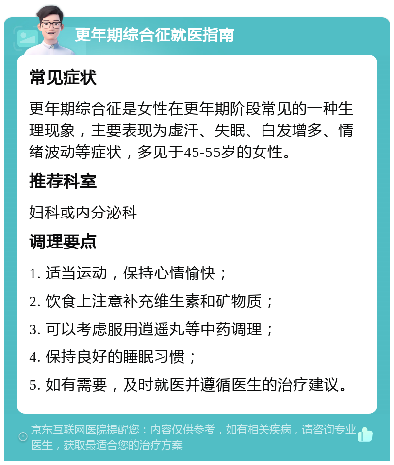 更年期综合征就医指南 常见症状 更年期综合征是女性在更年期阶段常见的一种生理现象，主要表现为虚汗、失眠、白发增多、情绪波动等症状，多见于45-55岁的女性。 推荐科室 妇科或内分泌科 调理要点 1. 适当运动，保持心情愉快； 2. 饮食上注意补充维生素和矿物质； 3. 可以考虑服用逍遥丸等中药调理； 4. 保持良好的睡眠习惯； 5. 如有需要，及时就医并遵循医生的治疗建议。