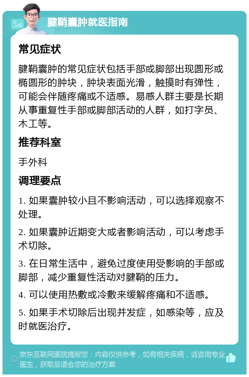 腱鞘囊肿就医指南 常见症状 腱鞘囊肿的常见症状包括手部或脚部出现圆形或椭圆形的肿块，肿块表面光滑，触摸时有弹性，可能会伴随疼痛或不适感。易感人群主要是长期从事重复性手部或脚部活动的人群，如打字员、木工等。 推荐科室 手外科 调理要点 1. 如果囊肿较小且不影响活动，可以选择观察不处理。 2. 如果囊肿近期变大或者影响活动，可以考虑手术切除。 3. 在日常生活中，避免过度使用受影响的手部或脚部，减少重复性活动对腱鞘的压力。 4. 可以使用热敷或冷敷来缓解疼痛和不适感。 5. 如果手术切除后出现并发症，如感染等，应及时就医治疗。