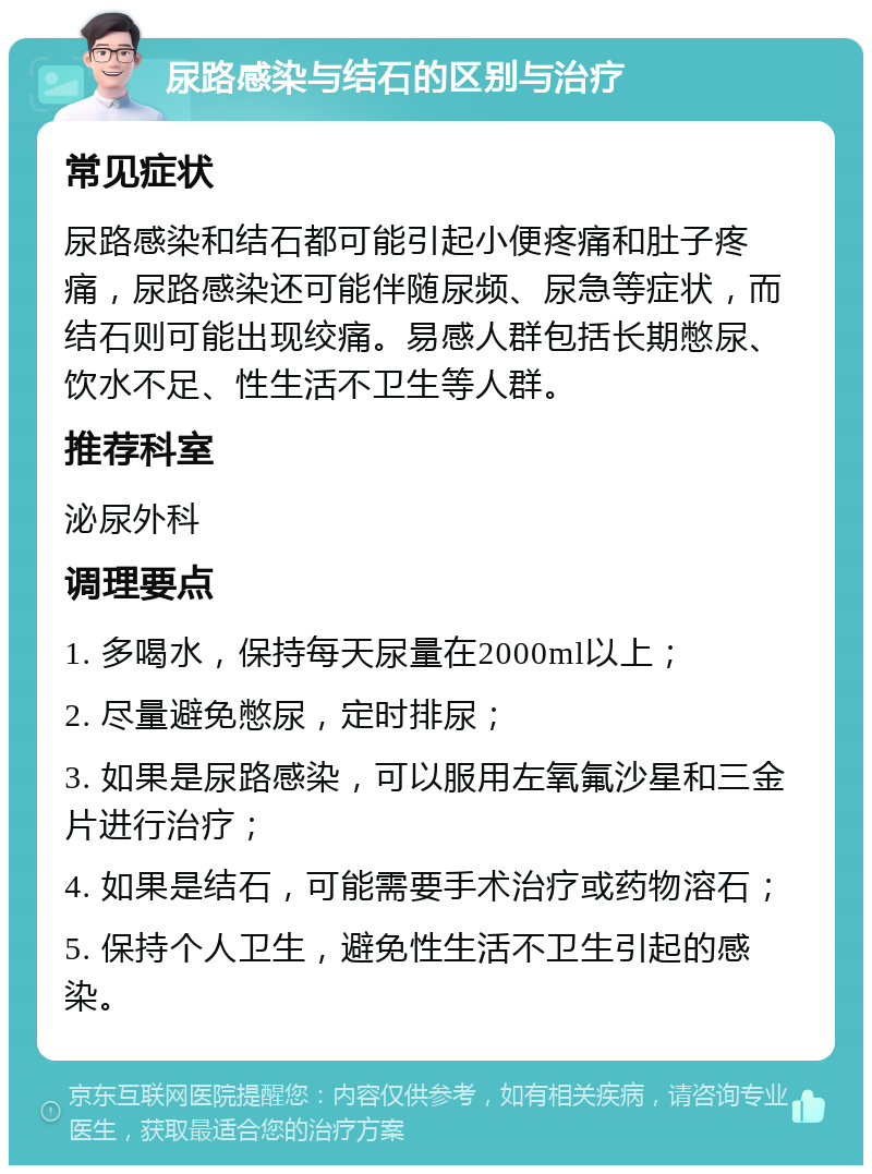 尿路感染与结石的区别与治疗 常见症状 尿路感染和结石都可能引起小便疼痛和肚子疼痛，尿路感染还可能伴随尿频、尿急等症状，而结石则可能出现绞痛。易感人群包括长期憋尿、饮水不足、性生活不卫生等人群。 推荐科室 泌尿外科 调理要点 1. 多喝水，保持每天尿量在2000ml以上； 2. 尽量避免憋尿，定时排尿； 3. 如果是尿路感染，可以服用左氧氟沙星和三金片进行治疗； 4. 如果是结石，可能需要手术治疗或药物溶石； 5. 保持个人卫生，避免性生活不卫生引起的感染。