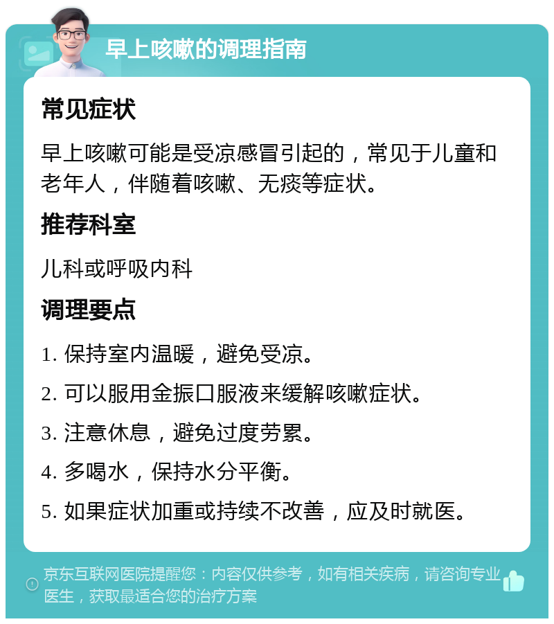 早上咳嗽的调理指南 常见症状 早上咳嗽可能是受凉感冒引起的，常见于儿童和老年人，伴随着咳嗽、无痰等症状。 推荐科室 儿科或呼吸内科 调理要点 1. 保持室内温暖，避免受凉。 2. 可以服用金振口服液来缓解咳嗽症状。 3. 注意休息，避免过度劳累。 4. 多喝水，保持水分平衡。 5. 如果症状加重或持续不改善，应及时就医。