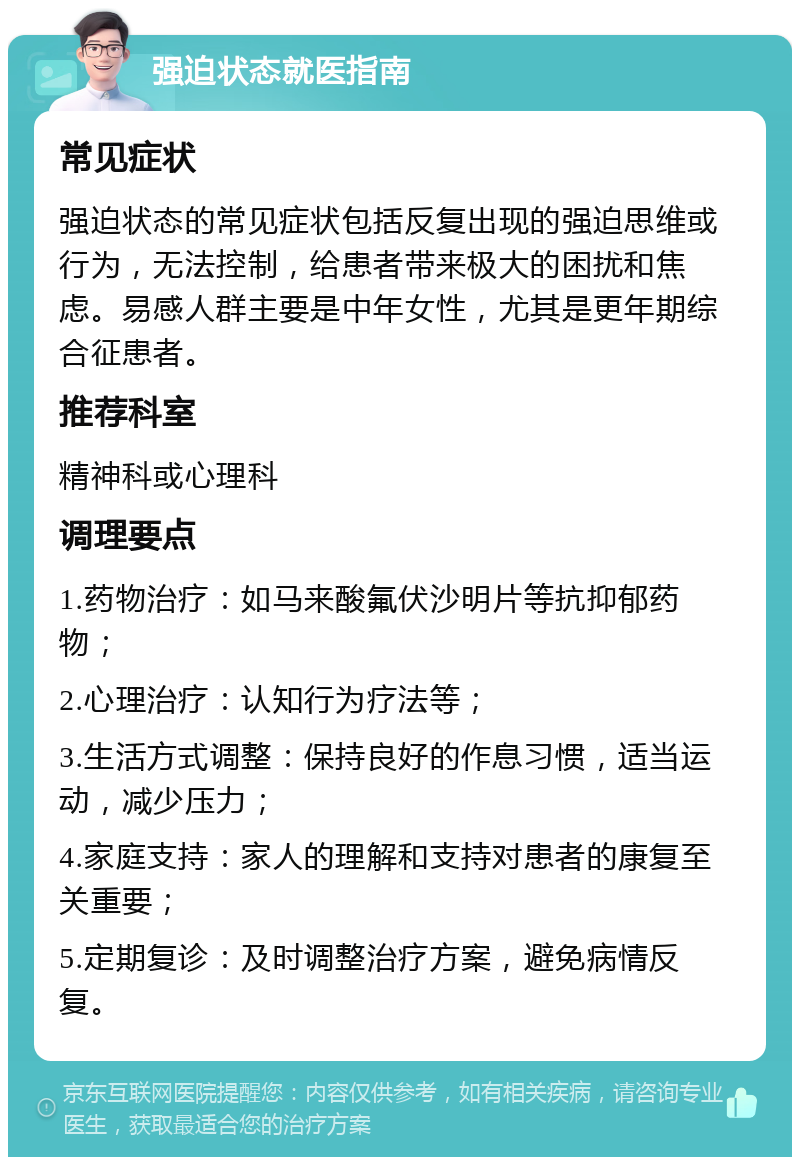 强迫状态就医指南 常见症状 强迫状态的常见症状包括反复出现的强迫思维或行为，无法控制，给患者带来极大的困扰和焦虑。易感人群主要是中年女性，尤其是更年期综合征患者。 推荐科室 精神科或心理科 调理要点 1.药物治疗：如马来酸氟伏沙明片等抗抑郁药物； 2.心理治疗：认知行为疗法等； 3.生活方式调整：保持良好的作息习惯，适当运动，减少压力； 4.家庭支持：家人的理解和支持对患者的康复至关重要； 5.定期复诊：及时调整治疗方案，避免病情反复。