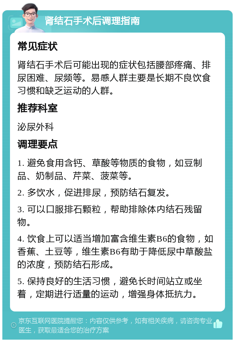 肾结石手术后调理指南 常见症状 肾结石手术后可能出现的症状包括腰部疼痛、排尿困难、尿频等。易感人群主要是长期不良饮食习惯和缺乏运动的人群。 推荐科室 泌尿外科 调理要点 1. 避免食用含钙、草酸等物质的食物，如豆制品、奶制品、芹菜、菠菜等。 2. 多饮水，促进排尿，预防结石复发。 3. 可以口服排石颗粒，帮助排除体内结石残留物。 4. 饮食上可以适当增加富含维生素B6的食物，如香蕉、土豆等，维生素B6有助于降低尿中草酸盐的浓度，预防结石形成。 5. 保持良好的生活习惯，避免长时间站立或坐着，定期进行适量的运动，增强身体抵抗力。