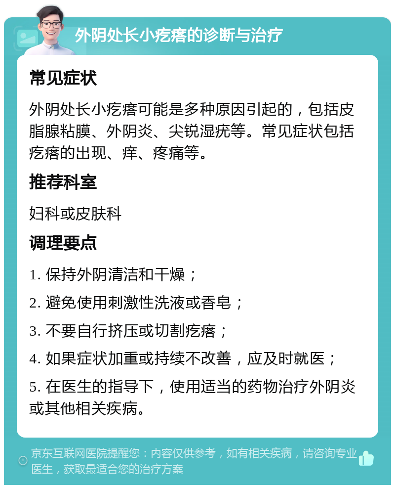 外阴处长小疙瘩的诊断与治疗 常见症状 外阴处长小疙瘩可能是多种原因引起的，包括皮脂腺粘膜、外阴炎、尖锐湿疣等。常见症状包括疙瘩的出现、痒、疼痛等。 推荐科室 妇科或皮肤科 调理要点 1. 保持外阴清洁和干燥； 2. 避免使用刺激性洗液或香皂； 3. 不要自行挤压或切割疙瘩； 4. 如果症状加重或持续不改善，应及时就医； 5. 在医生的指导下，使用适当的药物治疗外阴炎或其他相关疾病。