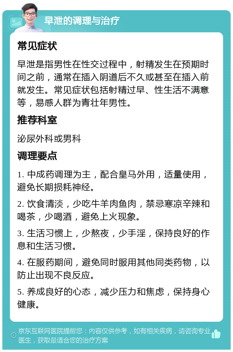 早泄的调理与治疗 常见症状 早泄是指男性在性交过程中，射精发生在预期时间之前，通常在插入阴道后不久或甚至在插入前就发生。常见症状包括射精过早、性生活不满意等，易感人群为青壮年男性。 推荐科室 泌尿外科或男科 调理要点 1. 中成药调理为主，配合皇马外用，适量使用，避免长期损耗神经。 2. 饮食清淡，少吃牛羊肉鱼肉，禁忌寒凉辛辣和喝茶，少喝酒，避免上火现象。 3. 生活习惯上，少熬夜，少手淫，保持良好的作息和生活习惯。 4. 在服药期间，避免同时服用其他同类药物，以防止出现不良反应。 5. 养成良好的心态，减少压力和焦虑，保持身心健康。