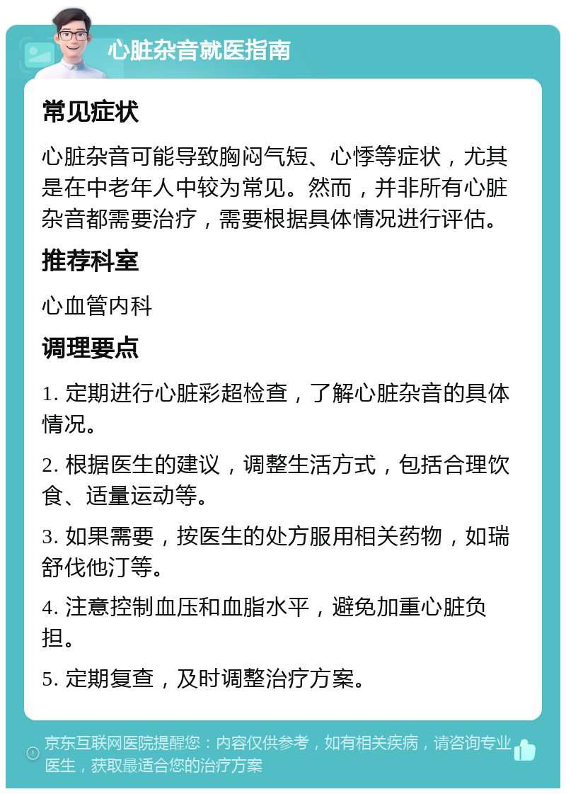 心脏杂音就医指南 常见症状 心脏杂音可能导致胸闷气短、心悸等症状，尤其是在中老年人中较为常见。然而，并非所有心脏杂音都需要治疗，需要根据具体情况进行评估。 推荐科室 心血管内科 调理要点 1. 定期进行心脏彩超检查，了解心脏杂音的具体情况。 2. 根据医生的建议，调整生活方式，包括合理饮食、适量运动等。 3. 如果需要，按医生的处方服用相关药物，如瑞舒伐他汀等。 4. 注意控制血压和血脂水平，避免加重心脏负担。 5. 定期复查，及时调整治疗方案。