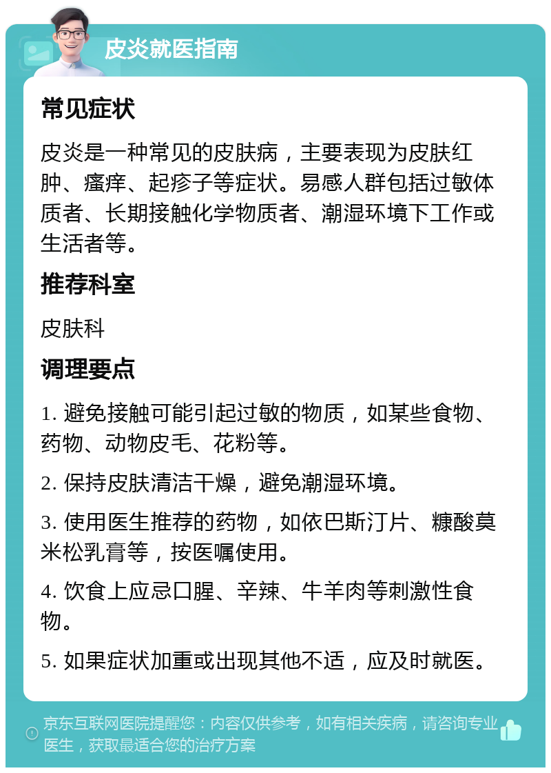 皮炎就医指南 常见症状 皮炎是一种常见的皮肤病，主要表现为皮肤红肿、瘙痒、起疹子等症状。易感人群包括过敏体质者、长期接触化学物质者、潮湿环境下工作或生活者等。 推荐科室 皮肤科 调理要点 1. 避免接触可能引起过敏的物质，如某些食物、药物、动物皮毛、花粉等。 2. 保持皮肤清洁干燥，避免潮湿环境。 3. 使用医生推荐的药物，如依巴斯汀片、糠酸莫米松乳膏等，按医嘱使用。 4. 饮食上应忌口腥、辛辣、牛羊肉等刺激性食物。 5. 如果症状加重或出现其他不适，应及时就医。